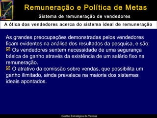 Remuneração e Política de Metas
              Sistema de remuneração de vendedores
A ótica dos vendedores acerca do sistema ideal de remuneração


As grandes preocupações demonstradas pelos vendedores
ficam evidentes na análise dos resultados da pesquisa, e são:
 Os vendedores sentem necessidade de uma segurança
básica de ganho através da existência de um salário fixo na
remuneração.
 O atrativo da comissão sobre vendas, que possibilita um
ganho ilimitado, ainda prevalece na maioria dos sistemas
ideais apontados.




                       Gestão Estratégica de Vendas
 
