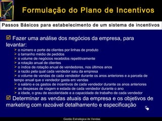 Formulação do Plano de Incentivos
Passos Básicos para estabelecimento de um sistema de incentivos

  Fazer uma análise dos negócios da empresa, para
 levantar:
     o número e porte de clientes por linhas de produto
     o tamanho médio de pedidos
     o volume de negócios recebidos repetitivamente
     a rotação anual de clientes
     o índice de rotação anual de vendedores, nos últimos anos
     a razão pela qual cada vendedor saiu da empresa
     o volume de vendas de cada vendedor durante os anos anteriores e a parcela de
    tempo anual que o vendedor gasta em vendas
     o salário e os gastos de incentivos de cada vendedor durante os anos anteriores
     as despesas de viagem e estada de cada vendedor durante o ano
     a idade, o grau de escolaridade e a capacidade de trabalho de cada vendedor
  Determinar as vendas atuais da empresa e os objetivos de
 marketing com razoável detalhamento e especificação
                                                        
                                 Gestão Estratégica de Vendas
 