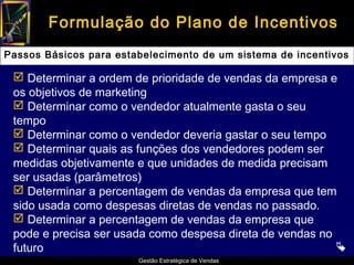 Formulação do Plano de Incentivos
Passos Básicos para estabelecimento de um sistema de incentivos

  Determinar a ordem de prioridade de vendas da empresa e
 os objetivos de marketing
  Determinar como o vendedor atualmente gasta o seu
 tempo
  Determinar como o vendedor deveria gastar o seu tempo
  Determinar quais as funções dos vendedores podem ser
 medidas objetivamente e que unidades de medida precisam
 ser usadas (parâmetros)
  Determinar a percentagem de vendas da empresa que tem
 sido usada como despesas diretas de vendas no passado.
  Determinar a percentagem de vendas da empresa que
 pode e precisa ser usada como despesa direta de vendas no
 futuro                                                    
                        Gestão Estratégica de Vendas
 