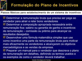Formulação do Plano de Incentivos
Passos Básicos para estabelecimento de um sistema de incentivos

  Determinar a remuneração bruta que precisa ser paga ao
 vendedor para atrair e reter bons vendedores
  Determinar a composição apropriada necessária entre
 remuneração fixa: salário ou garantia de ganho e incentivos
 de remuneração – comissão ou prêmio para alcançar os
 resultados desejados.
  Desenvolver uma fórmula matemática simples que use
 como incentivo uma parte da remuneração bruta para motivar
 mais eficazmente os vendedores a alcançarem os objetivos
 mercadológicos e as vendas da empresa.
  Preparar um manual para o vendedor que descreva o plano
 de remuneração em detalhes, definindo os termos usados e
 os exemplos de como o vendedor deverá trabalhar.
                        Gestão Estratégica de Vendas
 