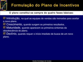 Formulação do Plano de Incentivos
     O plano constitui-se sempre de quatro fases básicas:

 Introdução, na qual as equipes de vendas são treinadas para aceitar
o novo plano.
 Crescimento, quando surgem os primeiros resultados.
 Maturidade, quando aparecem os primeiros sintomas da
obsolescência do plano.
 Declínio, quando requer o início imediato de busca de um novo
plano.




                          Gestão Estratégica de Vendas
 