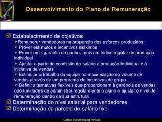 Desenvolvimento do Plano de Remuneração



 Estabelecimento de objetivos
   Remunerar vendedores na proporção dos esforços produzidos
    Prover estímulos e incentivos máximos
    Prover uma garantia de ganho, mais um índice regular de produção
   individual
    Ajustar a parte de comissão do salário à produção individual e à
   iniciativa de vendas
    Estimular o trabalho da equipe na maximização do volume de
   vendas através de um programa de incentivos de grupo
    Definir alternativas flexíveis que proporcionem à gerência de vendas
   oportunidades de administrar regularmente o plano e ajustar o nível de
   remuneração dentro de sua estrutura
 Determinação do nível salarial para vendedores
 Determinação da parcela do salário fixo

                           Gestão Estratégica de Vendas
 