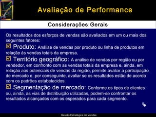 Avaliação de Performance

                      Considerações Gerais
Os resultados dos esforços de vendas são avaliados em um ou mais dos
seguintes fatores:
 Produto: Análise de vendas por produto ou linha de produtos em
relação às vendas totais da empresa.
 Território geográfico: A análise de vendas por região ou por
vendedor, em confronto com as vendas totais da empresa e, ainda, em
relação aos potenciais de vendas da região, permite avaliar a participação
de mercado e, por conseguinte, avaliar se os resultados estão de acordo
com os padrões estabelecidos.
 Segmentação de mercado: Conforme os tipos de clientes
ou, ainda, as vias de distribuição utilizadas, podem-se confrontar os
resultados alcançados com os esperados para cada segmento.
                                                                        
                             Gestão Estratégica de Vendas
 