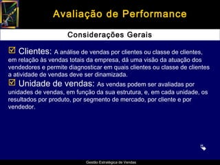 Avaliação de Performance

                     Considerações Gerais

 Clientes: A análise de vendas por clientes ou classe de clientes,
em relação às vendas totais da empresa, dá uma visão da atuação dos
vendedores e permite diagnosticar em quais clientes ou classe de clientes
a atividade de vendas deve ser dinamizada.
 Unidade de vendas: As vendas podem ser avaliadas por
unidades de vendas, em função da sua estrutura, e, em cada unidade, os
resultados por produto, por segmento de mercado, por cliente e por
vendedor.




                                                                     
                            Gestão Estratégica de Vendas
 