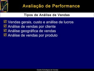 Avaliação de Performance

            Tipos de Análise de Vendas

 Vendas gerais, custo e análise de lucros
 Análise de vendas por cliente
 Análise geográfica de vendas
 Análise de vendas por produto




                   Gestão Estratégica de Vendas
 