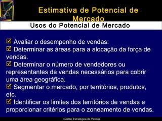 Estimativa de Potencial de
                    Mercado
        Usos do Potencial de Mercado

 Avaliar o desempenho de vendas.
 Determinar as áreas para a alocação da força de
vendas.
 Determinar o número de vendedores ou
representantes de vendas necessários para cobrir
uma área geográfica.
 Segmentar o mercado, por territórios, produtos,
etc.
 Identificar os limites dos territórios de vendas e
proporcionar critérios para o zoneamento de vendas.
                    Gestão Estratégica de Vendas
 