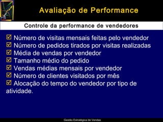 Avaliação de Performance

      Controle da performance de vendedores

 Número de visitas mensais feitas pelo vendedor
 Número de pedidos tirados por visitas realizadas
 Média de vendas por vendedor
 Tamanho médio do pedido
 Vendas médias mensais por vendedor
 Número de clientes visitados por mês
 Alocação do tempo do vendedor por tipo de
atividade.



                   Gestão Estratégica de Vendas
 