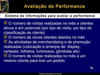 Avaliação de Performance

Sistema de informações para avaliar a performance

 O número de visitas realizadas no mês a clientes
ativos e em potencial (por tipo de visita, por tipo de
classificação de cliente)
 O número de novos clientes abertos no mês
 As atividades de merchandising e de promoção
realizadas (colocação e arranjos de: display,
cartazes, folhetos, luminosos, gôndolas etc)
 O número de visitas realizadas no mês a um
mesmo cliente para tirar um pedido
                                                    
                     Gestão Estratégica de Vendas
 