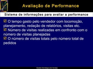 Avaliação de Performance

Sistema de informações para avaliar a performance

 O tempo gasto pelo vendedor com locomoção,
planejamento, redação de relatórios, visitas etc.
 Número de visitas realizadas em confronto com o
número de visitas planejadas
 O número de visitas totais pelo número total de
pedidos




                   Gestão Estratégica de Vendas
 