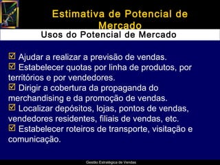Estimativa de Potencial de
                    Mercado
        Usos do Potencial de Mercado

 Ajudar a realizar a previsão de vendas.
 Estabelecer quotas por linha de produtos, por
territórios e por vendedores.
 Dirigir a cobertura da propaganda do
merchandising e da promoção de vendas.
 Localizar depósitos, lojas, pontos de vendas,
vendedores residentes, filiais de vendas, etc.
 Estabelecer roteiros de transporte, visitação e
comunicação.

                    Gestão Estratégica de Vendas
 