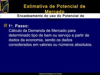 Estimativa de Potencial de
                   Mercado
       Encadeamento do uso do Potencial de
                     Mercado
 1 o . Passo:
  Cálculo da Demanda de Mercado para
  determinado tipo de bem ou serviço a partir de
  dados da economia, sendo os dados
  considerados em valores ou números absolutos.




                   Gestão Estratégica de Vendas
 