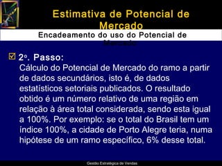 Estimativa de Potencial de
                    Mercado
       Encadeamento do uso do Potencial de
                     Mercado
 2 o . Passo:
  Cálculo do Potencial de Mercado do ramo a partir
  de dados secundários, isto é, de dados
  estatísticos setoriais publicados. O resultado
  obtido é um número relativo de uma região em
  relação à área total considerada, sendo esta igual
  a 100%. Por exemplo: se o total do Brasil tem um
  índice 100%, a cidade de Porto Alegre teria, numa
  hipótese de um ramo específico, 6% desse total.

                    Gestão Estratégica de Vendas
 