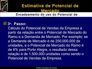 Estimativa de Potencial de
                    Mercado
       Encadeamento do uso do Potencial de
                     Mercado
 3 o . Passo:
  Cálculo do Potencial de Vendas da Empresa a
  partir da relação entre o Potencial de Mercado do
  Ramo e a Demanda de Mercado. Por exemplo: se
  a Demanda de Mercado é de 250.000.000 de
  unidades, e o Potencial de Mercado do Ramo é
  de 6% para Porto Alegre, o resultado dessa
  relação é de 1.500.000 unidades como sendo o
  Potencial de Vendas da Empresa.

                   Gestão Estratégica de Vendas
 