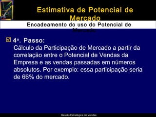 Estimativa de Potencial de
                    Mercado
       Encadeamento do uso do Potencial de
                     Mercado
 4 o . Passo:
  Cálculo da Participação de Mercado a partir da
  correlação entre o Potencial de Vendas da
  Empresa e as vendas passadas em números
  absolutos. Por exemplo: essa participação seria
  de 66% do mercado.




                   Gestão Estratégica de Vendas
 