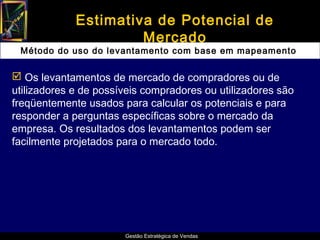 Estimativa de Potencial de
                      Mercado
 Método do uso do levantamento com base em mapeamento

 Os levantamentos de mercado de compradores ou de
utilizadores e de possíveis compradores ou utilizadores são
freqüentemente usados para calcular os potenciais e para
responder a perguntas específicas sobre o mercado da
empresa. Os resultados dos levantamentos podem ser
facilmente projetados para o mercado todo.




                       Gestão Estratégica de Vendas
 