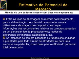 Estimativa de Potencial de
                      Mercado
 Método do uso do levantamento com base em mapeamento

 Entre os tipos de abordagem do método do levantamento,
para a determinação do potencial de mercado, o mais
utilizado é a abordagem do comprador que requer
informações dos respondentes relativas às compras passadas
de um particular tipo de produto/serviço; razões da
preferência por marcas; sazonalidade, etc.
 As intenções de compra passadas ou futuras são cruzadas
e projetadas para todo o ramo de atividades ou para uma
empresa em particular, como base para o cálculo do potencial
total de mercado.


                       Gestão Estratégica de Vendas
 