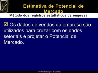 Estimativa de Potencial de
                  Mercado
  Método dos registros estatísticos da empresa

 Os dados de vendas da empresa são
utilizados para cruzar com os dados
setoriais e projetar o Potencial de
Mercado.




                  Gestão Estratégica de Vendas
 