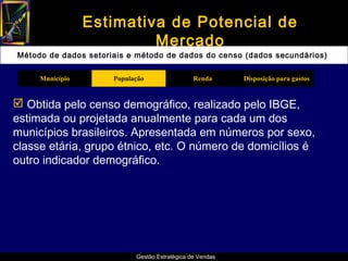 Estimativa de Potencial de
                          Mercado
Método de dados setoriais e método de dados do censo (dados secundários)

     Município        População                 Renda      Disposição para gastos


 Obtida pelo censo demográfico, realizado pelo IBGE,
estimada ou projetada anualmente para cada um dos
municípios brasileiros. Apresentada em números por sexo,
classe etária, grupo étnico, etc. O número de domicílios é
outro indicador demográfico.




                            Gestão Estratégica de Vendas
 