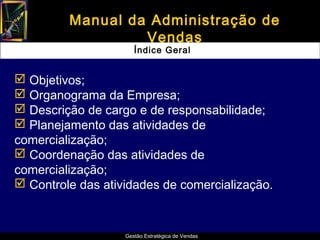 Manual da Administração de
                  Vendas
                      Índice Geral


 Objetivos;
 Organograma da Empresa;
 Descrição de cargo e de responsabilidade;
 Planejamento das atividades de
comercialização;
 Coordenação das atividades de
comercialização;
 Controle das atividades de comercialização.



                   Gestão Estratégica de Vendas
 