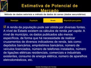 Estimativa de Potencial de
                          Mercado
Método de dados setoriais e método de dados do censo (dados secundários)

     Município        População                 Renda      Disposição para gastos


 A renda da população pode ser obtida por diversas fontes.
A nível de Estado existem os cálculos de renda per capita. A
nível de município, os dados publicados são menos
específicos, de forma que há necessidade de realizar
cruzamentos de diversos indicadores de renda, tais como:
depósitos bancários, empréstimos bancários, número de
veículos licenciados, número de telefones instalados, número
de ligações elétricas residenciais, comerciais e industriais
existentes, consumo de energia elétrica, número de aparelhos
eletrodomésticos, etc.

                            Gestão Estratégica de Vendas
 