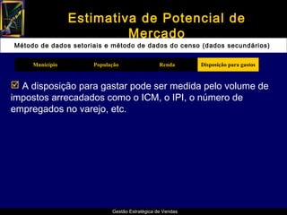 Estimativa de Potencial de
                          Mercado
Método de dados setoriais e método de dados do censo (dados secundários)

     Município        População                 Renda      Disposição para gastos


 A disposição para gastar pode ser medida pelo volume de
impostos arrecadados como o ICM, o IPI, o número de
empregados no varejo, etc.




                            Gestão Estratégica de Vendas
 