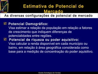 Estimativa de Potencial de
                     Mercado
As diversas configurações de potencial de mercado

 Potencial Demográfico:
  Visa estimar a relação da população em relação a fatores
  de crescimento que indiquem diferenças de
  potencialidades entre regiões.
 Potencial de riqueza ou poder aquisitivo:
  Visa calcular a renda disponível em cada município ou
  bairro, em relação à área geográfica considerada como
  base para a medição de concentração do poder aquisitivo.




                      Gestão Estratégica de Vendas
 