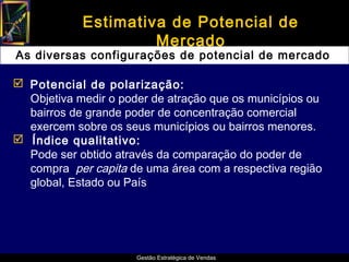 Estimativa de Potencial de
                     Mercado
As diversas configurações de potencial de mercado

 Potencial de polarização:
  Objetiva medir o poder de atração que os municípios ou
  bairros de grande poder de concentração comercial
  exercem sobre os seus municípios ou bairros menores.
 Índice qualitativo:
  Pode ser obtido através da comparação do poder de
  compra per capita de uma área com a respectiva região
  global, Estado ou País




                      Gestão Estratégica de Vendas
 