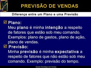 PREVISÃO DE VENDAS
    Diferença entre um Plano e uma Previsão

 Plano:
  Meu plano é minha intenção a respeito
  de fatores que estão sob meu comando.
  Exemplos: plano de gastos, plano de ação,
  plano de vendas.
 Previsão:
  Minha previsão é minha expectativa a
  respeito de fatores que não estão sob meu
  comando. Exemplo: previsão do tempo.
                 Gestão Estratégica de Vendas
 