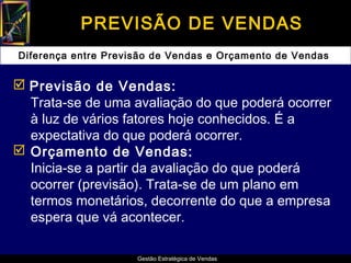 PREVISÃO DE VENDAS
Diferença entre Previsão de Vendas e Orçamento de Vendas


 Previsão de Vendas:
  Trata-se de uma avaliação do que poderá ocorrer
  à luz de vários fatores hoje conhecidos. É a
  expectativa do que poderá ocorrer.
 Orçamento de Vendas:
  Inicia-se a partir da avaliação do que poderá
  ocorrer (previsão). Trata-se de um plano em
  termos monetários, decorrente do que a empresa
  espera que vá acontecer.

                     Gestão Estratégica de Vendas
 