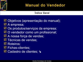 Manual do Vendedor
                     Índice Geral


 Objetivos (apresentação do manual);
 A empresa;
 Os produtos/serviços da empresa;
 O vendedor como um profissional;
 A nossa força de vendas;
 Técnicas de vendas;
 Roteiros;
 Fichas-clientes;
 Cadastro de clientes; 

                  Gestão Estratégica de Vendas
 