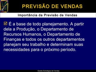 PREVISÃO DE VENDAS
       Importância da Previsão de Vendas

 É a base de todo planejamento. A partir
dela a Produção, o Departamento de
Recursos Humanos, o Departamento de
Finanças e todos os outros departamentos
planejam seu trabalho e determinam suas
necessidades para o próximo período.



                  Gestão Estratégica de Vendas
 