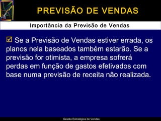 PREVISÃO DE VENDAS
       Importância da Previsão de Vendas

 Se a Previsão de Vendas estiver errada, os
planos nela baseados também estarão. Se a
previsão for otimista, a empresa sofrerá
perdas em função de gastos efetivados com
base numa previsão de receita não realizada.




                  Gestão Estratégica de Vendas
 