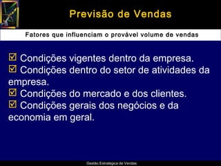 Previsão de Vendas
   Fatores que influenciam o provável volume de vendas


 Condições vigentes dentro da empresa.
 Condições dentro do setor de atividades da
empresa.
 Condições do mercado e dos clientes.
 Condições gerais dos negócios e da
economia em geral.



                     Gestão Estratégica de Vendas
 