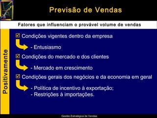 Previsão de Vendas
                 Fatores que influenciam o provável volume de vendas

                 Condições vigentes dentro da empresa

                      - Entusiasmo
Positivamente




                 Condições do mercado e dos clientes

                      - Mercado em crescimento
                 Condições gerais dos negócios e da economia em geral

                      - Política de incentivo à exportação;
                      - Restrições à importações.


                                     Gestão Estratégica de Vendas
 