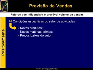 Previsão de Vendas
                 Fatores que influenciam o provável volume de vendas

                 Condições específicas do setor de atividades

                      - Novos produtos;
Positivamente




                      - Novas matérias-primas;
                      - Preços baixos do setor




                                   Gestão Estratégica de Vendas
 