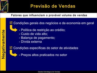 Previsão de Vendas
                 Fatores que influenciam o provável volume de vendas

                 Condições gerais dos negócios e da economia em geral

                      - Política de restrição ao crédito;
Negativamente




                      - Custo de vida alto;
                      - Balança de pagamento;
                      - Dívida externa
                 Condições específicas do setor de atividades

                      - Preços altos praticados no setor




                                    Gestão Estratégica de Vendas
 