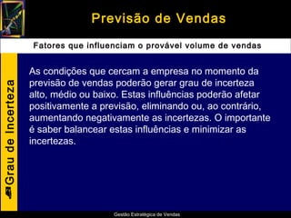 Previsão de Vendas
                    Fatores que influenciam o provável volume de vendas


                    As condições que cercam a empresa no momento da
                    previsão de vendas poderão gerar grau de incerteza
Grau de Incerteza




                    alto, médio ou baixo. Estas influências poderão afetar
                    positivamente a previsão, eliminando ou, ao contrário,
                    aumentando negativamente as incertezas. O importante
                    é saber balancear estas influências e minimizar as
                    incertezas.





                                      Gestão Estratégica de Vendas
 