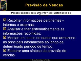 Previsão de Vendas

    Passos Básicos para uma Previsão Sistemática de
                          Vendas

 Recolher informações pertinentes –
internas e externas;
 Analisar e triar sistematicamente as
informações recolhidas;
 Montar um banco de dados que armazene
as principais informações ao longo de
determinado período de tempo;
 Elaborar uma síntese da previsão de
vendas.
                    Gestão Estratégica de Vendas
 