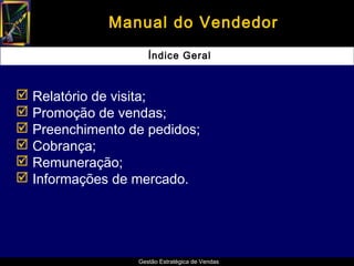 Manual do Vendedor
                    Índice Geral



 Relatório de visita;
 Promoção de vendas;
 Preenchimento de pedidos;
 Cobrança;
 Remuneração;
 Informações de mercado.




                 Gestão Estratégica de Vendas
 