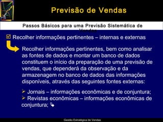 Previsão de Vendas

      Passos Básicos para uma Previsão Sistemática de
                            Vendas
 Recolher informações pertinentes – internas e externas

      Recolher informações pertinentes, bem como analisar
      as fontes de dados e montar um banco de dados
      constituem o início da preparação de uma previsão de
      vendas, que dependerá da observação e da
      armazenagem no banco de dados das informações
      disponíveis, através das seguintes fontes externas:
       Jornais – informações econômicas e de conjuntura;
       Revistas econômicas – informações econômicas de
      conjuntura; 

                       Gestão Estratégica de Vendas
 