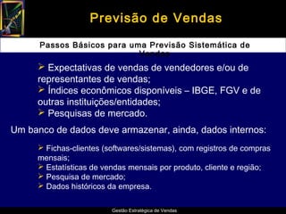 Previsão de Vendas

      Passos Básicos para uma Previsão Sistemática de
                            Vendas
      Expectativas de vendas de vendedores e/ou de
     representantes de vendas;
      Índices econômicos disponíveis – IBGE, FGV e de
     outras instituições/entidades;
      Pesquisas de mercado.
Um banco de dados deve armazenar, ainda, dados internos:
      Fichas-clientes (softwares/sistemas), com registros de compras
     mensais;
      Estatísticas de vendas mensais por produto, cliente e região;
      Pesquisa de mercado;
      Dados históricos da empresa.


                         Gestão Estratégica de Vendas
 
