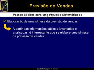 Previsão de Vendas

      Passos Básicos para uma Previsão Sistemática de
                            Vendas
 Elaboração de uma síntese da previsão de vendas

      A partir das informações básicas levantadas e
      analisadas, é interessante que se elabore uma síntese
      da previsão de vendas.




                      Gestão Estratégica de Vendas
 