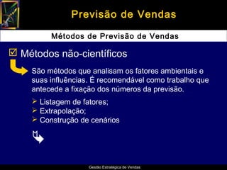 Previsão de Vendas

         Métodos de Previsão de Vendas

 Métodos não-científicos
    São métodos que analisam os fatores ambientais e
    suas influências. É recomendável como trabalho que
    antecede a fixação dos números da previsão.
     Listagem de fatores;
     Extrapolação;
     Construção de cenários

    
                    Gestão Estratégica de Vendas
 