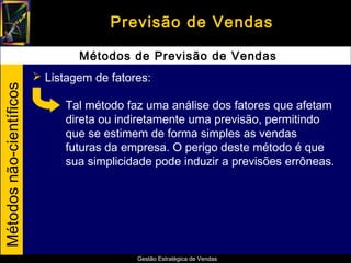 Previsão de Vendas

                                  Métodos de Previsão de Vendas
                           Listagem de fatores:
Métodos não-científicos




                                Tal método faz uma análise dos fatores que afetam
                                direta ou indiretamente uma previsão, permitindo
                                que se estimem de forma simples as vendas
                                futuras da empresa. O perigo deste método é que
                                sua simplicidade pode induzir a previsões errôneas.




                                             Gestão Estratégica de Vendas
 
