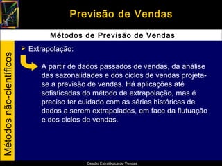 Previsão de Vendas

                                  Métodos de Previsão de Vendas
                           Extrapolação:
Métodos não-científicos




                               A partir de dados passados de vendas, da análise
                               das sazonalidades e dos ciclos de vendas projeta-
                               se a previsão de vendas. Há aplicações até
                               sofisticadas do método de extrapolação, mas é
                               preciso ter cuidado com as séries históricas de
                               dados a serem extrapolados, em face da flutuação
                               e dos ciclos de vendas.




                                            Gestão Estratégica de Vendas
 