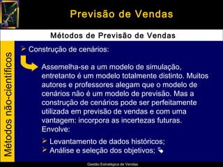 Previsão de Vendas

                                  Métodos de Previsão de Vendas
                           Construção de cenários:
Métodos não-científicos




                               Assemelha-se a um modelo de simulação,
                               entretanto é um modelo totalmente distinto. Muitos
                               autores e professores alegam que o modelo de
                               cenários não é um modelo de previsão. Mas a
                               construção de cenários pode ser perfeitamente
                               utilizada em previsão de vendas e com uma
                               vantagem: incorpora as incertezas futuras.
                               Envolve:
                                Levantamento de dados históricos;
                                Análise e seleção dos objetivos; 
                                            Gestão Estratégica de Vendas
 