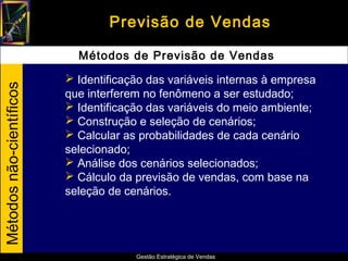 Previsão de Vendas

                            Métodos de Previsão de Vendas
                           Identificação das variáveis internas à empresa
Métodos não-científicos




                          que interferem no fenômeno a ser estudado;
                           Identificação das variáveis do meio ambiente;
                           Construção e seleção de cenários;
                           Calcular as probabilidades de cada cenário
                          selecionado;
                           Análise dos cenários selecionados;
                           Cálculo da previsão de vendas, com base na
                          seleção de cenários.




                                       Gestão Estratégica de Vendas
 