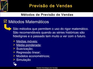 Previsão de Vendas

         Métodos de Previsão de Vendas

 Métodos Matemáticos
    São métodos que permitem o uso do rigor matemático.
    São recomendáveis quando as séries históricas são
    fidedignas e o passado tem muito a ver com o futuro.
     Médias móveis;
     Média ponderada;
     Suavização;
     Regressão linear;
     Modelos econométricos;
     Simulação
    
                    Gestão Estratégica de Vendas
 