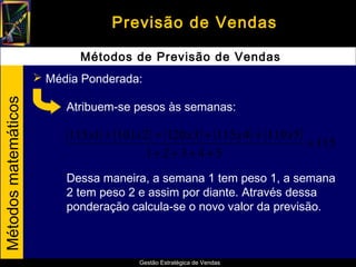 Previsão de Vendas

                              Métodos de Previsão de Vendas
                       Média Ponderada:
Métodos matemáticos




                           Atribuem-se pesos às semanas:

                           (115 x1) + (101x 2) + (120 x3) + (115 x 4) + (119 x5) = 115
                                             1+ 2 + 3 + 4 + 5
                           Dessa maneira, a semana 1 tem peso 1, a semana
                           2 tem peso 2 e assim por diante. Através dessa
                           ponderação calcula-se o novo valor da previsão.



                                           Gestão Estratégica de Vendas
 