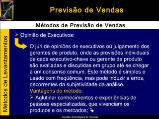 Previsão de Vendas

                                   Métodos de Previsão de Vendas
                            Opinião de Executivos:
Métodos de Levantamentos




                                 O júri de opiniões de executivos ou julgamento dos
                                 gerentes de produto, onde as previsões individuais
                                 de cada executivo-chave ou gerente de produto
                                 são avaliadas e discutidas em grupo até se chegar
                                 a um consenso comum. Este método é simples e
                                 usado com freqüência, mas pode induzir a erros,
                                 decorrentes da subjetividade da análise.
                                 Vantagens do método:
                                  Aglutinar conhecimentos e experiências de
                                 pessoas especializadas, que vivenciam os
                                 produtos e os mercados; 
                                              Gestão Estratégica de Vendas
 